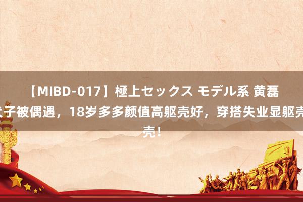 【MIBD-017】極上セックス モデル系 黄磊犬子被偶遇，18岁多多颜值高躯壳好，穿搭失业显躯壳！