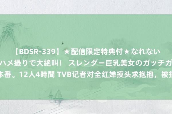 【BDSR-339】★配信限定特典付★なれない感じの新人ちゃんが初ハメ撮りで大絶叫！ スレンダー巨乳美女のガッチガチ生本番。12人4時間 TVB记者对全红婵摸头求抱抱，被指失礼？网友力撑：望望他是谁