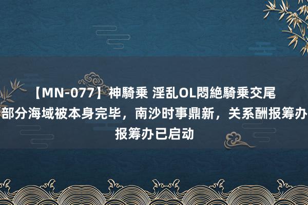 【MN-077】神騎乗 淫乱OL悶絶騎乗交尾 中业岛部分海域被本身完毕，南沙时事鼎新，关系酬报筹办已启动