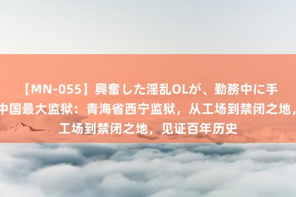 【MN-055】興奮した淫乱OLが、勤務中に手コキ！！？？ 中国最大监狱：青海省西宁监狱，从工场到禁闭之地，见证百年历史