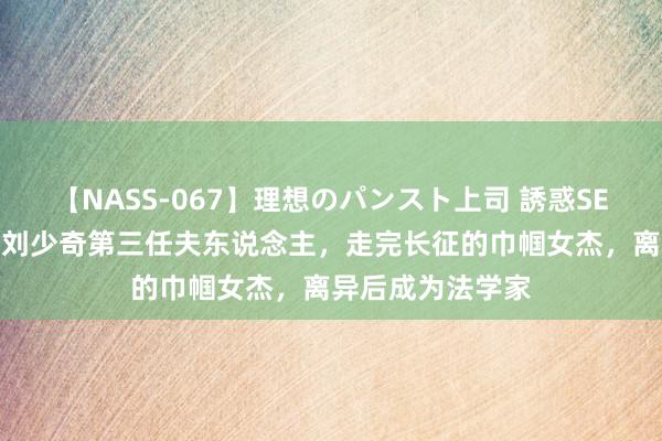 【NASS-067】理想のパンスト上司 誘惑SEX総集編 谢飞：刘少奇第三任夫东说念主，走完长征的巾帼女杰，离异后成为法学家