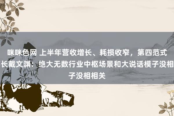 咪咪色网 上半年营收增长、耗损收窄，第四范式董事长戴文渊：绝大无数行业中枢场景和大说话模子没相相关