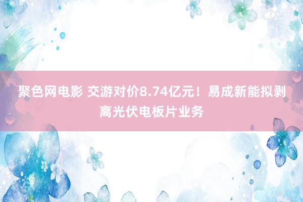 聚色网电影 交游对价8.74亿元！易成新能拟剥离光伏电板片业务