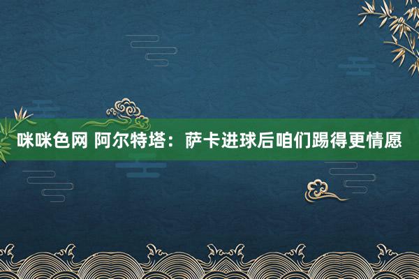 咪咪色网 阿尔特塔：萨卡进球后咱们踢得更情愿