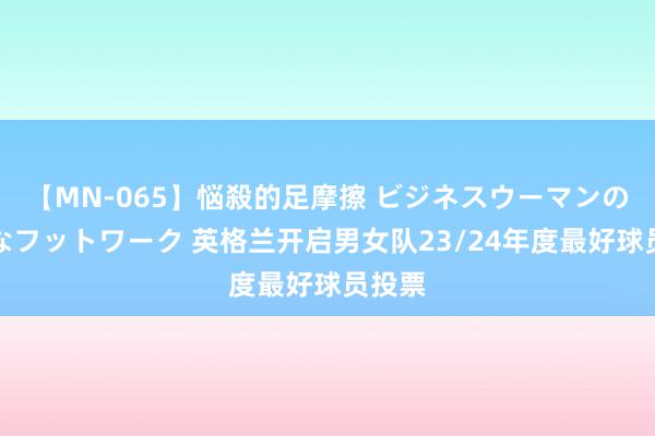 【MN-065】悩殺的足摩擦 ビジネスウーマンの淫らなフットワーク 英格兰开启男女队23/24年度最好球员投票