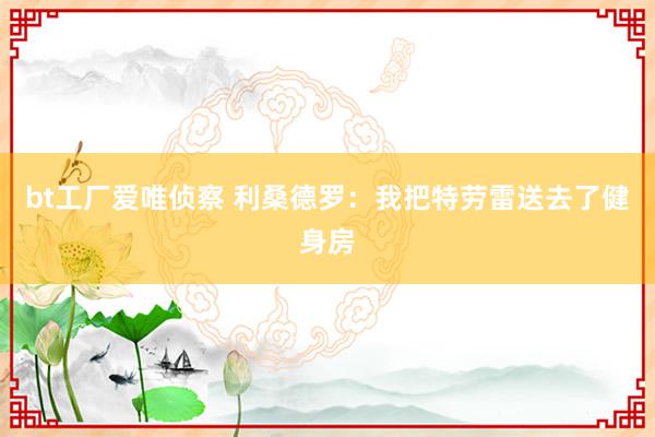 bt工厂爱唯侦察 利桑德罗：我把特劳雷送去了健身房