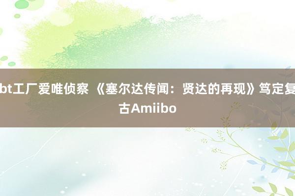 bt工厂爱唯侦察 《塞尔达传闻：贤达的再现》笃定复古Amiibo