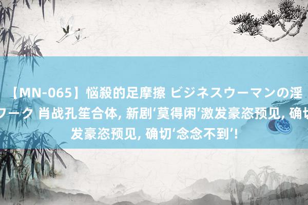 【MN-065】悩殺的足摩擦 ビジネスウーマンの淫らなフットワーク 肖战孔笙合体, 新剧‘莫得闲’激发豪恣预见, 确切‘念念不到’!