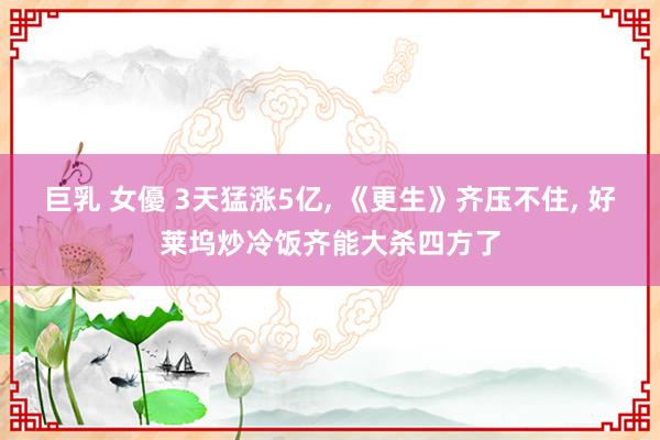 巨乳 女優 3天猛涨5亿, 《更生》齐压不住, 好莱坞炒冷饭齐能大杀四方了