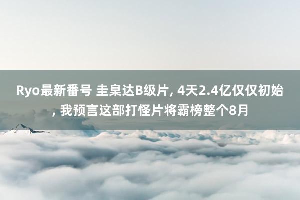 Ryo最新番号 圭臬达B级片, 4天2.4亿仅仅初始, 我预言这部打怪片将霸榜整个8月