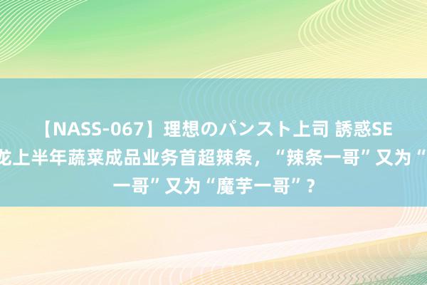 【NASS-067】理想のパンスト上司 誘惑SEX総集編 卫龙上半年蔬菜成品业务首超辣条，“辣条一哥”又为“魔芋一哥”？