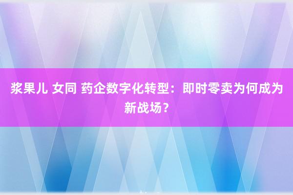 浆果儿 女同 药企数字化转型：即时零卖为何成为新战场？