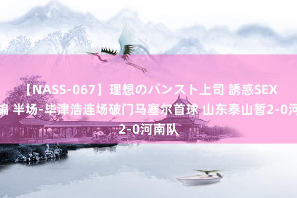 【NASS-067】理想のパンスト上司 誘惑SEX総集編 半场-毕津浩连场破门马塞尔首球 山东泰山暂2-0河南队