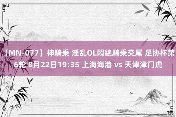 【MN-077】神騎乗 淫乱OL悶絶騎乗交尾 足协杯第6轮 8月22日19:35 上海海港 vs 天津津门虎