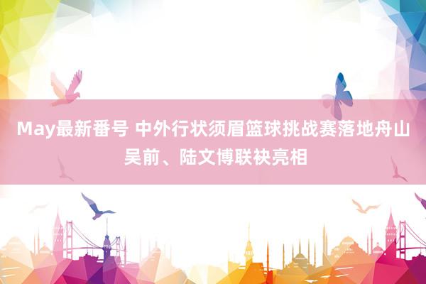 May最新番号 中外行状须眉篮球挑战赛落地舟山 吴前、陆文博联袂亮相