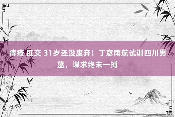 痔疮 肛交 31岁还没废弃！丁彦雨航试训四川男篮，谋求终末一搏