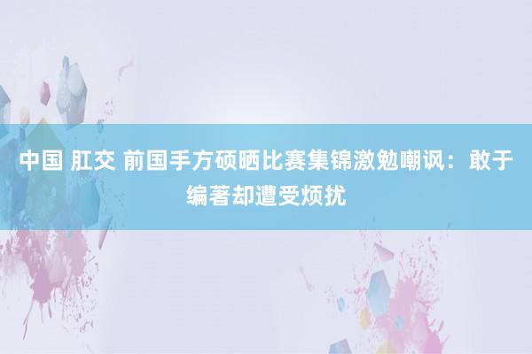 中国 肛交 前国手方硕晒比赛集锦激勉嘲讽：敢于编著却遭受烦扰