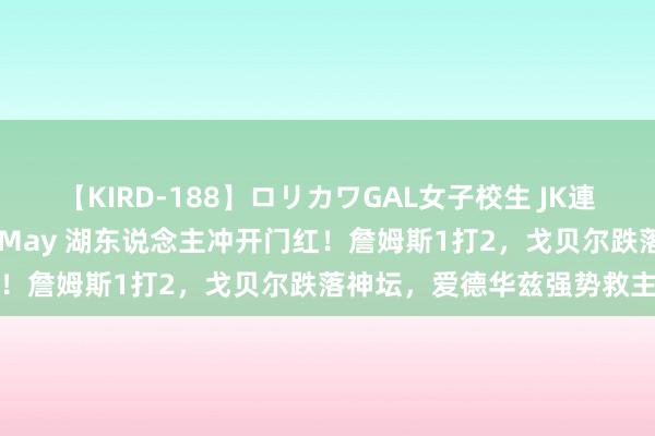 【KIRD-188】ロリカワGAL女子校生 JK連続一撃顔射ハイスクール May 湖东说念主冲开门红！詹姆斯1打2，戈贝尔跌落神坛，爱德华兹强势救主