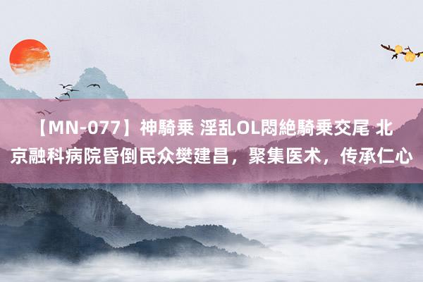 【MN-077】神騎乗 淫乱OL悶絶騎乗交尾 北京融科病院昏倒民众樊建昌，聚集医术，传承仁心