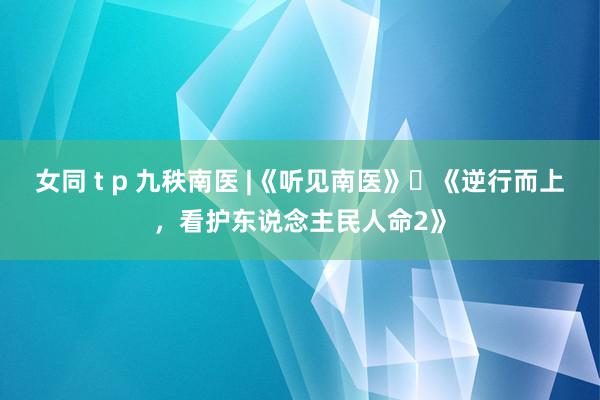 女同 t p 九秩南医 |《听见南医》⑫《逆行而上，看护东说念主民人命2》