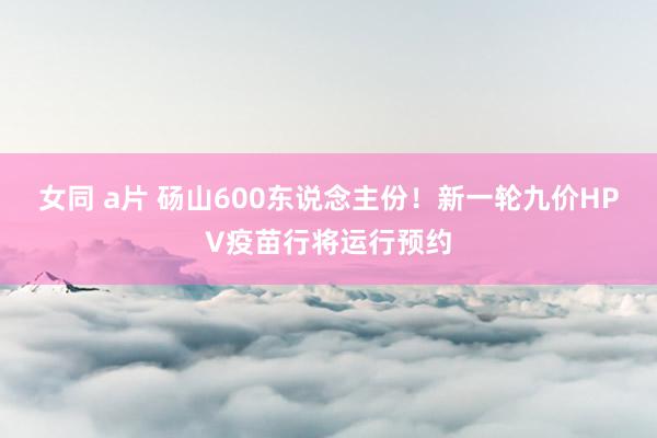 女同 a片 砀山600东说念主份！新一轮九价HPV疫苗行将运行预约