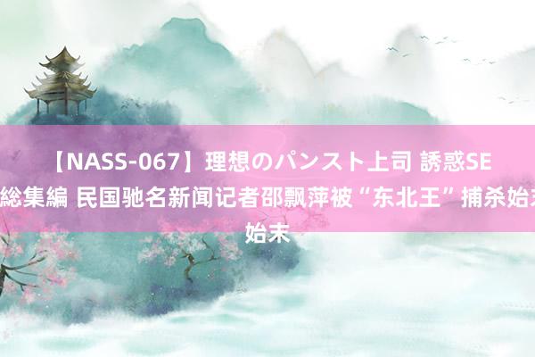 【NASS-067】理想のパンスト上司 誘惑SEX総集編 民国驰名新闻记者邵飘萍被“东北王”捕杀始末