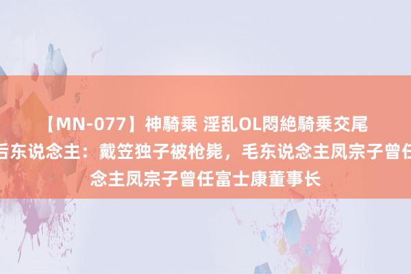 【MN-077】神騎乗 淫乱OL悶絶騎乗交尾 民国四大密探后东说念主：戴笠独子被枪毙，毛东说念主凤宗子曾任富士康董事长