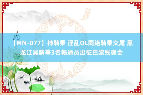 【MN-077】神騎乗 淫乱OL悶絶騎乗交尾 黑龙江吴晴等3名畅通员出征巴黎残奥会