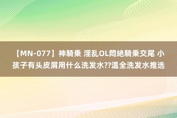 【MN-077】神騎乗 淫乱OL悶絶騎乗交尾 小孩子有头皮屑用什么洗发水??温全洗发水推选