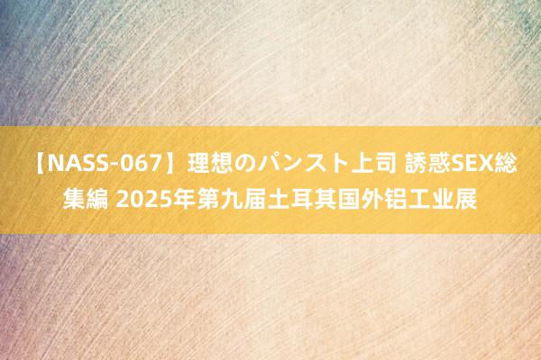 【NASS-067】理想のパンスト上司 誘惑SEX総集編 2025年第九届土耳其国外铝工业展