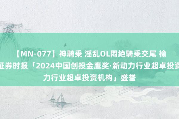 【MN-077】神騎乗 淫乱OL悶絶騎乗交尾 榆煤基金荣获证券时报「2024中国创投金鹰奖·新动力行业超卓投资机构」盛誉