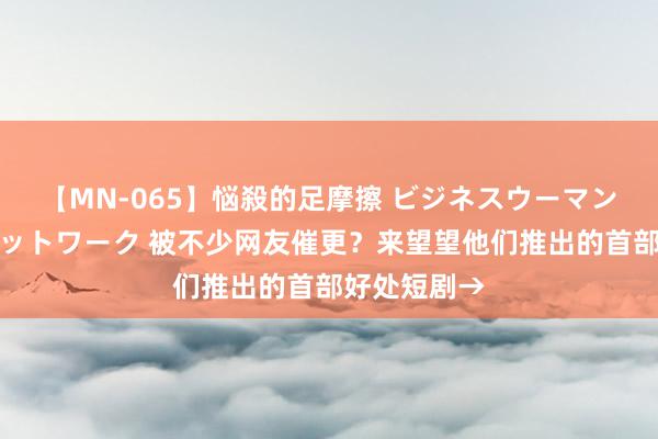 【MN-065】悩殺的足摩擦 ビジネスウーマンの淫らなフットワーク 被不少网友催更？来望望他们推出的首部好处短剧→