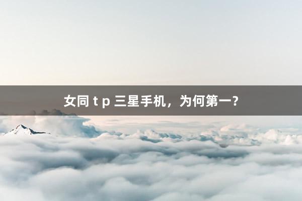 女同 t p 三星手机，为何第一？