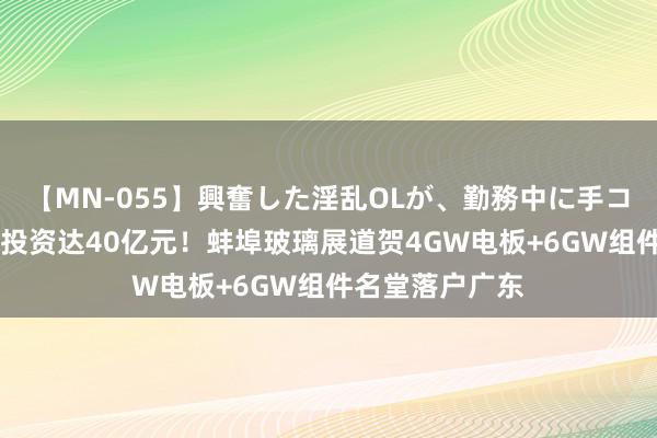 【MN-055】興奮した淫乱OLが、勤務中に手コキ！！？？ 总投资达40亿元！蚌埠玻璃展道贺4GW电板+6GW组件名堂落户广东