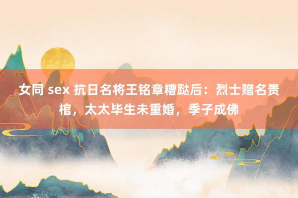 女同 sex 抗日名将王铭章糟跶后：烈士赠名贵棺，太太毕生未重婚，季子成佛