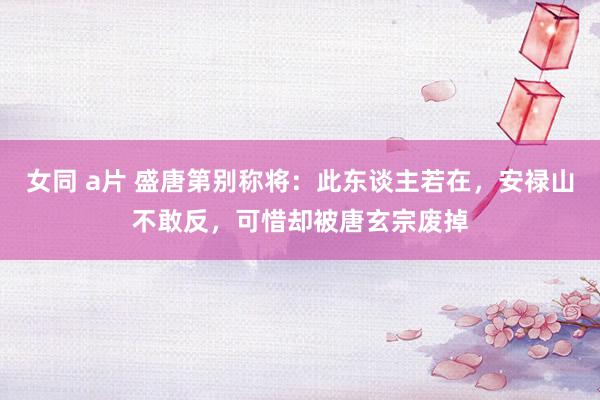 女同 a片 盛唐第别称将：此东谈主若在，安禄山不敢反，可惜却被唐玄宗废掉