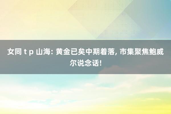 女同 t p 山海: 黄金已矣中期着落, 市集聚焦鲍威尔说念话!