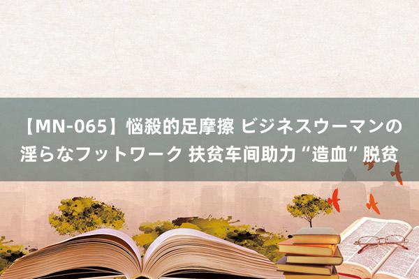 【MN-065】悩殺的足摩擦 ビジネスウーマンの淫らなフットワーク 扶贫车间助力“造血”脱贫