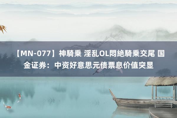 【MN-077】神騎乗 淫乱OL悶絶騎乗交尾 国金证券：中资好意思元债票息价值突显