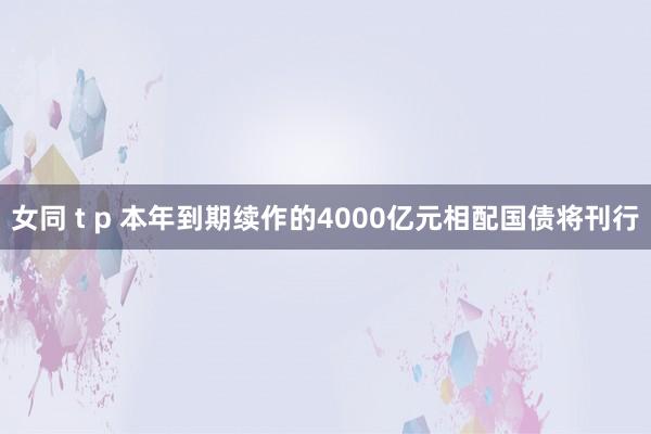 女同 t p 本年到期续作的4000亿元相配国债将刊行