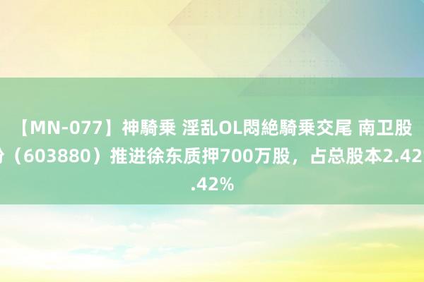 【MN-077】神騎乗 淫乱OL悶絶騎乗交尾 南卫股份（603880）推进徐东质押700万股，占总股本2.42%