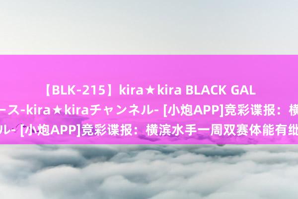 【BLK-215】kira★kira BLACK GAL 黒ギャル・EMIRIプロデュース-kira★kiraチャンネル- [小炮APP]竞彩谍报：横滨水手一周双赛体能有纰谬