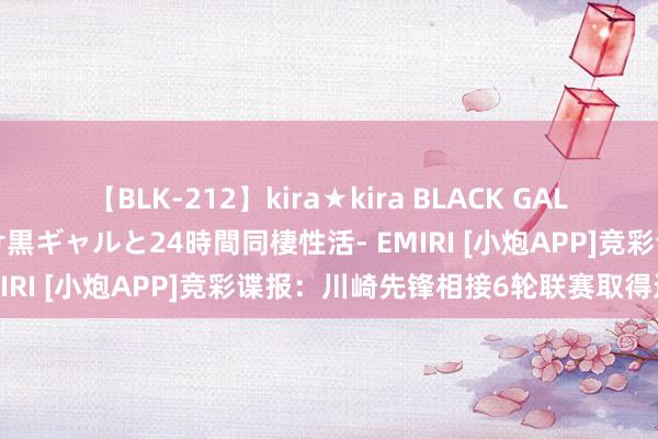 【BLK-212】kira★kira BLACK GAL レンタル痴女GAL-日焼け黒ギャルと24時間同棲性活- EMIRI [小炮APP]竞彩谍报：川崎先锋相接6轮联赛取得进球