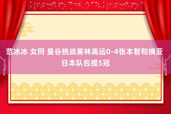 范冰冰 女同 曼谷挑战赛林高远0-4张本智和摘亚 日本队包揽5冠