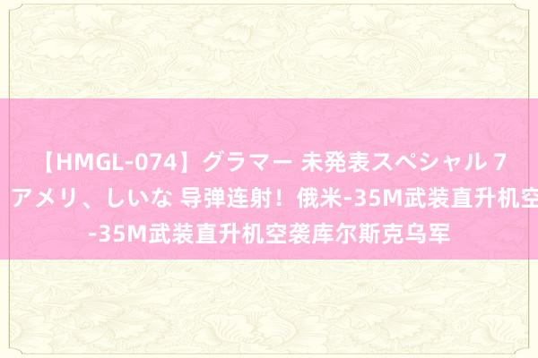 【HMGL-074】グラマー 未発表スペシャル 7 ゆず、MARIA、アメリ、しいな 导弹连射！俄米-35M武装直升机空袭库尔斯克乌军