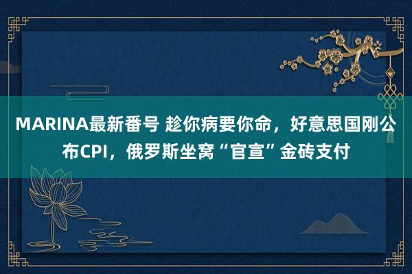 MARINA最新番号 趁你病要你命，好意思国刚公布CPI，俄罗斯坐窝“官宣”金砖支付