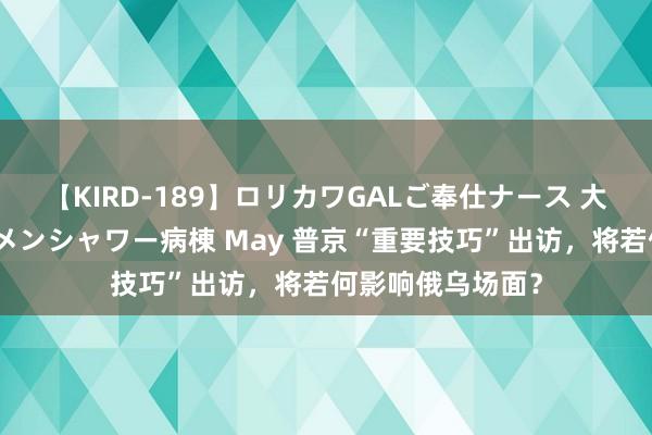 【KIRD-189】ロリカワGALご奉仕ナース 大量ぶっかけザーメンシャワー病棟 May 普京“重要技巧”出访，将若何影响俄乌场面？