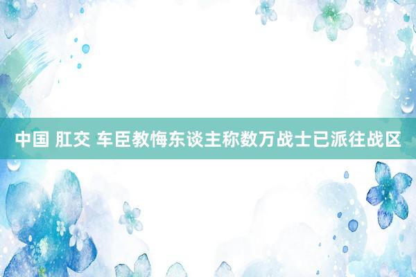 中国 肛交 车臣教悔东谈主称数万战士已派往战区