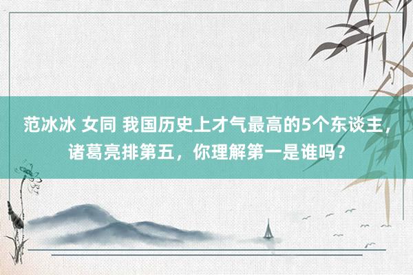 范冰冰 女同 我国历史上才气最高的5个东谈主，诸葛亮排第五，你理解第一是谁吗？