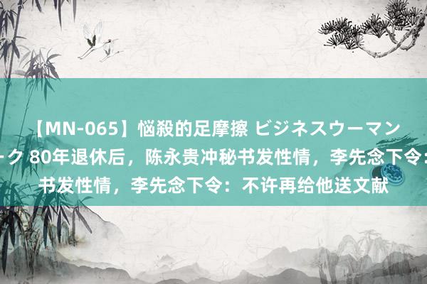 【MN-065】悩殺的足摩擦 ビジネスウーマンの淫らなフットワーク 80年退休后，陈永贵冲秘书发性情，李先念下令：不许再给他送文献